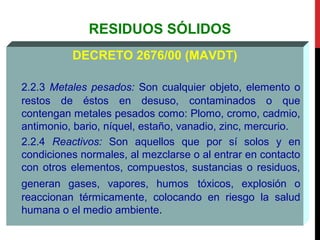 RESIDUOS SÓLIDOS
DECRETO 2676/00 (MAVDT)
2.2.3 Metales pesados: Son cualquier objeto, elemento o
restos de éstos en desuso, contaminados o que
contengan metales pesados como: Plomo, cromo, cadmio,
antimonio, bario, níquel, estaño, vanadio, zinc, mercurio.
2.2.4 Reactivos: Son aquellos que por sí solos y en
condiciones normales, al mezclarse o al entrar en contacto
con otros elementos, compuestos, sustancias o residuos,
generan gases, vapores, humos tóxicos, explosión o
reaccionan térmicamente, colocando en riesgo la salud
humana o el medio ambiente.
 