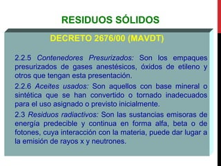 RESIDUOS SÓLIDOS
DECRETO 2676/00 (MAVDT)
2.2.5 Contenedores Presurizados: Son los empaques
presurizados de gases anestésicos, óxidos de etileno y
otros que tengan esta presentación.
2.2.6 Aceites usados: Son aquellos con base mineral o
sintética que se han convertido o tornado inadecuados
para el uso asignado o previsto inicialmente.
2.3 Residuos radiactivos: Son las sustancias emisoras de
energía predecible y continua en forma alfa, beta o de
fotones, cuya interacción con la materia, puede dar lugar a
la emisión de rayos x y neutrones.
 