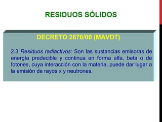 RESIDUOS SÓLIDOS
DECRETO 2676/00 (MAVDT)
2.3 Residuos radiactivos: Son las sustancias emisoras de
energía predecible y continua en forma alfa, beta o de
fotones, cuya interacción con la materia, puede dar lugar a
la emisión de rayos x y neutrones.
 