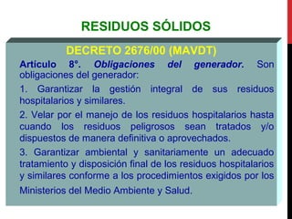 RESIDUOS SÓLIDOS
DECRETO 2676/00 (MAVDT)
Artículo 8°. Obligaciones del generador. Son
obligaciones del generador:
1. Garantizar la gestión integral de sus residuos
hospitalarios y similares.
2. Velar por el manejo de los residuos hospitalarios hasta
cuando los residuos peligrosos sean tratados y/o
dispuestos de manera definitiva o aprovechados.
3. Garantizar ambiental y sanitariamente un adecuado
tratamiento y disposición final de los residuos hospitalarios
y similares conforme a los procedimientos exigidos por los
Ministerios del Medio Ambiente y Salud.
 