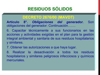 RESIDUOS SÓLIDOS
DECRETO 2676/00 (MAVDT)
Artículo 8°. Obligaciones del generador. Son
obligaciones del generador: Continuación…….
6. Capacitar técnicamente a sus funcionarios en las
acciones y actividades exigidas en el plan para la gestión
integral ambiental y sanitaria de sus residuos hospitalarios
y similares.
7. Obtener las autorizaciones a que haya lugar.
8. Realizar la desactivación a todos los residuos
hospitalarios y similares peligrosos infecciosos y químicos
mercuriales.
 