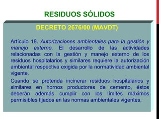 RESIDUOS SÓLIDOS
DECRETO 2676/00 (MAVDT)
Artículo 18. Autorizaciones ambientales para la gestión y
manejo externo. El desarrollo de las actividades
relacionadas con la gestión y manejo externo de los
residuos hospitalarios y similares requiere la autorización
ambiental respectiva exigida por la normatividad ambiental
vigente.
Cuando se pretenda incinerar residuos hospitalarios y
similares en hornos productores de cemento, éstos
deberán además cumplir con los límites máximos
permisibles fijados en las normas ambientales vigentes.
 