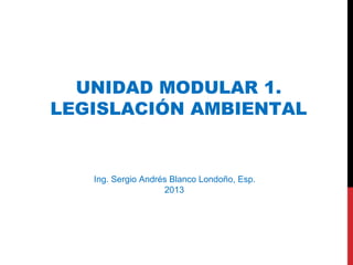 Ing. Sergio Andrés Blanco Londoño, Esp.
2013
UNIDAD MODULAR 1.
LEGISLACIÓN AMBIENTAL
 