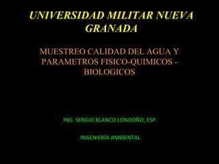 ING. SERGIO BLANCO LONDOÑO, ESP.
INGENIERÍA AMBIENTAL
MUESTREO CALIDAD DEL AGUA Y
PARAMETROS FISICO-QUIMICOS -
BIOLOGICOS
UNIVERSIDAD MILITAR NUEVA
GRANADA
 