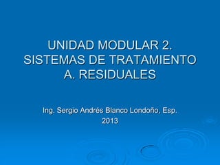 UNIDAD MODULAR 2.
SISTEMAS DE TRATAMIENTO
A. RESIDUALES
Ing. Sergio Andrés Blanco Londoño, Esp.
2013
 