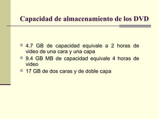 Capacidad de almacenamiento de los DVD


 4.7 GB de capacidad equivale a 2 horas de
  video de una cara y una capa
 9.4 GB MB de capacidad equivale 4 horas de
  video
 17 GB de dos caras y de doble capa
 