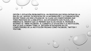 OPCIÓN 3 (SITUACIÓN PROBLEMÁTICA): UN PROFESOR QUE DESEA ENTRAR EN LA
ERA DE LAS NUEVAS TECNOLOGÍAS DE LA INFORMACIÓN Y LA COMUNICACIÓN,
DECIDE TODOS LOS DÍAS UTILIZAR EN SU CLASE LOS COMPUTADORES QUE
TOMA PRESTADO DE LA BIBLIOTECA. SUS ESTUDIANTES SON FELICES, SIN
EMBARGO ÉL OBSERVA QUE LO PRIMERO QUE ELLOS HACEN AL INGRESAR A
INTERNET ES ABRIR FACEBOOK. ÉL COMENTA LA SITUACIÓN A LA INSTITUCIÓN,
POR LO QUE LA MISMA TOMA LA DECISIÓN DE BLOQUEAR EN LOS
COMPUTADORES DE LA INSTITUCIÓN PÁGINAS COMO FACEBOOK, TWITTER Y
YOUTUBE.