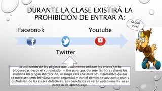 DURANTE LA CLASE EXISTIRÁ LA
PROHIBICIÓN DE ENTRAR A:
Facebook
Twitter
Youtube
La utilización de las páginas que usualmente utilizan los chicos serán
bloqueadas desde el computador máter para que durante las horas clases los
alumnos no tengan distracción, al surgir esta iniciativa los estudiantes quizás
se molesten pero brindará mayor seguridad y con el tiempo se acostumbrarán y
disfrutaran de las clases didácticas. Los beneficios se verán notablemente en el
proceso de aprendizaje.
