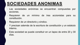 SOCIEDADES ANONIMAS.
 Las sociedades anónimas se encuentran compuestas por
acciones.
 Requieren de un mínimo de tres accionistas para su
constitución.
 Requieren de un directorio y síndico.
 Y precisan además de la escritura de constitución y un estatuto
interno.
 Esta sociedad se puede constituir en un lapso de entre 20 y 30
días.
 
