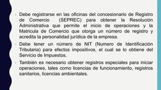  Debe registrarse en las oficinas del concesionario de Registro
de Comercio (SEPREC) para obtener la Resolución
Administrativa que permite el inicio de operaciones y la
Matricula de Comercio que otorga un número de registro y
acredita la personalidad jurídica de la empresa.
 Debe tener un número de NIT (Numero de Identificación
Tributaria) para efectos impositivos, el cual se lo obtiene del
Servicio de Impuestos.
 También es necesario obtener registros especiales para iniciar
operaciones, tales como licencias de funcionamiento, registros
sanitarios, licencias ambientales.
 