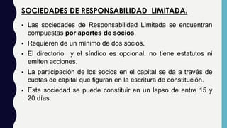 SOCIEDADES DE RESPONSABILIDAD LIMITADA.
 Las sociedades de Responsabilidad Limitada se encuentran
compuestas por aportes de socios.
 Requieren de un mínimo de dos socios.
 El directorio y el síndico es opcional, no tiene estatutos ni
emiten acciones.
 La participación de los socios en el capital se da a través de
cuotas de capital que figuran en la escritura de constitución.
 Esta sociedad se puede constituir en un lapso de entre 15 y
20 días.
 