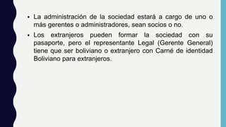  La administración de la sociedad estará a cargo de uno o
más gerentes o administradores, sean socios o no.
 Los extranjeros pueden formar la sociedad con su
pasaporte, pero el representante Legal (Gerente General)
tiene que ser boliviano o extranjero con Carné de identidad
Boliviano para extranjeros.
 