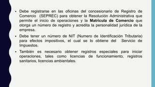  Debe registrarse en las oficinas del concesionario de Registro de
Comercio (SEPREC) para obtener la Resolución Administrativa que
permite el inicio de operaciones y la Matricula de Comercio que
otorga un número de registro y acredita la personalidad jurídica de la
empresa.
 Debe tener un número de NIT (Numero de Identificación Tributaria)
para efectos impositivos, el cual se lo obtiene del Servicio de
Impuestos.
 También es necesario obtener registros especiales para iniciar
operaciones, tales como licencias de funcionamiento, registros
sanitarios, licencias ambientales.
 