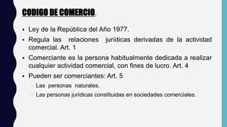 CODIGO DE COMERCIO.
 Ley de la República del Año 1977.
 Regula las relaciones jurídicas derivadas de la actividad
comercial. Art. 1
 Comerciante es la persona habitualmente dedicada a realizar
cualquier actividad comercial, con fines de lucro. Art. 4
 Pueden ser comerciantes: Art. 5
 Las personas naturales.
 Las personas jurídicas constituidas en sociedades comerciales.
 