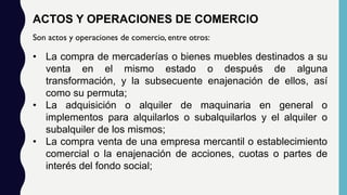 ACTOS Y OPERACIONES DE COMERCIO
Son actos y operaciones de comercio, entre otros:
• La compra de mercaderías o bienes muebles destinados a su
venta en el mismo estado o después de alguna
transformación, y la subsecuente enajenación de ellos, así
como su permuta;
• La adquisición o alquiler de maquinaria en general o
implementos para alquilarlos o subalquilarlos y el alquiler o
subalquiler de los mismos;
• La compra venta de una empresa mercantil o establecimiento
comercial o la enajenación de acciones, cuotas o partes de
interés del fondo social;
 