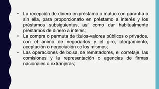• La recepción de dinero en préstamo o mutuo con garantía o
sin ella, para proporcionarlo en préstamo a interés y los
préstamos subsiguientes, así como dar habitualmente
préstamos de dinero a interés;
• La compra o permuta de títulos-valores públicos o privados,
con el ánimo de negociarlos y el giro, otorgamiento,
aceptación o negociación de los mismos;
• Las operaciones de bolsa, de rematadores, el corretaje, las
comisiones y la representación o agencias de firmas
nacionales o extranjeras;
 
