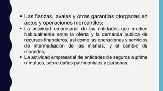  Las fianzas, avales y otras garantías otorgadas en
actos y operaciones mercantiles;
 La actividad empresarial de las entidades que medien
habitualmente entre la oferta y la demanda publica de
recursos financieros, así como las operaciones y servicios
de intermediación de las mismas, y el cambio de
monedas;
 La actividad empresarial de entidades de seguros a prima
o mutuos, sobre daños patrimoniales y personas.
 
