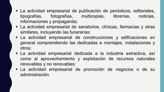  La actividad empresarial de publicación de periódicos, editoriales,
tipografías, fotografías, multicopias, librerías, noticias,
informaciones y propaganda;
 La actividad empresarial de sanatorios, clínicas, farmacias y otras
similares, incluyendo las funerarias;
 La actividad empresarial de construcciones y edificaciones en
general comprendiendo las dedicadas a montajes, instalaciones y
otros;
 La actividad empresarial dedicada a la industria extractiva, así
como al aprovechamiento y explotación de recursos naturales
renovables y no renovables:
 La actividad empresarial de promoción de negocios o de su
administración.
 