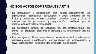 NO SON ACTOS COMERCIALES ART. 8
 La producción y negociación que hacen directamente los
agricultores, ganaderos, avicultores y otros similares de los
frutos y productos de sus cosechas, ganados, aves y otros, a
menos que tal producción y negociación constituya, por sí
misma, una actividad empresarial.
 La prestación directa de servicios por los profesionales, así
como la creación científica o artística y su enajenación por su
autor;
 Los trabajos u oficios manuales o de servicio de los artesanos,
obreros y otros, establecidos sin condición de empresarios y
cuya subsistencia depende del producto de aquéllos;
 