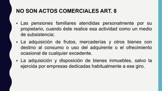 NO SON ACTOS COMERCIALES ART. 8
 Las pensiones familiares atendidas personalmente por su
propietario, cuando éste realice esa actividad como un medio
de subsistencia;
 La adquisición de frutos, mercaderías y otros bienes con
destino al consumo o uso del adquirente o el ofrecimiento
ocasional de cualquier excedente.
 La adquisición y disposición de bienes inmuebles, salvo la
ejercida por empresas dedicadas habitualmente a ese giro.
 