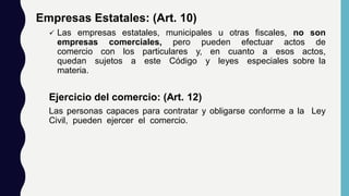 Empresas Estatales: (Art. 10)
 Las empresas estatales, municipales u otras fiscales, no son
empresas comerciales, pero pueden efectuar actos de
comercio con los particulares y, en cuanto a esos actos,
quedan sujetos a este Código y leyes especiales sobre la
materia.
Ejercicio del comercio: (Art. 12)
Las personas capaces para contratar y obligarse conforme a la Ley
Civil, pueden ejercer el comercio.
 