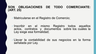 SON OBLIGACIONES DE TODO COMERCIANTE:
(ART. 25)
Matricularse en el Registro de Comercio;
Inscribir en el mismo Registro todos aquellos
actos, contratos y documentos sobre los cuales la
Ley exige esa formalidad;
Llevar la contabilidad de sus negocios en la forma
señalada por Ley.
 