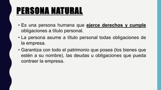 PERSONA NATURAL.
• Es una persona humana que ejerce derechos y cumple
obligaciones a título personal.
• La persona asume a título personal todas obligaciones de
la empresa.
• Garantiza con todo el patrimonio que posea (los bienes que
estén a su nombre), las deudas u obligaciones que pueda
contraer la empresa.
 