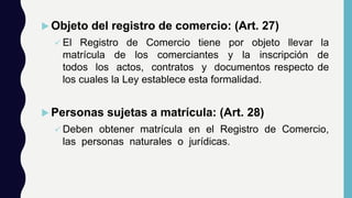  Objeto del registro de comercio: (Art. 27)
 El Registro de Comercio tiene por objeto llevar la
matrícula de los comerciantes y la inscripción de
todos los actos, contratos y documentos respecto de
los cuales la Ley establece esta formalidad.
 Personas sujetas a matrícula: (Art. 28)
 Deben obtener matrícula en el Registro de Comercio,
las personas naturales o jurídicas.
 