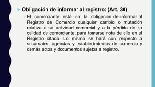  Obligación de informar al registro: (Art. 30)
 El comerciante está en la obligación de informar al
Registro de Comercio cualquier cambio o mutación
relativa a su actividad comercial y a la pérdida de su
calidad de comerciante, para tomarse nota de ello en el
Registro citado. Lo mismo se hará con respecto a
sucursales, agencias y establecimientos de comercio y
demás actos y documentos sujetos a registro.
 