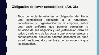 Obligación de llevar contabilidad: (Art. 36)
 Todo comerciante está en la obligación de llevar
una contabilidad adecuada a la naturaleza,
importancia y organización de la empresa, sobre
una base uniforme que permita demostrar la
situación de sus negocios y una justificación clara de
todos y cada uno de los actos y operaciones sujetos a
contabilización, debiendo además conservar en buen
estado los libros, documentos y correspondencia que
los respalden.
 