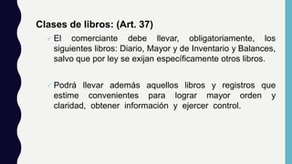 Clases de libros: (Art. 37)
 El comerciante debe llevar, obligatoriamente, los
siguientes libros: Diario, Mayor y de Inventario y Balances,
salvo que por ley se exijan específicamente otros libros.
 Podrá llevar además aquellos libros y registros que
estime convenientes para lograr mayor orden y
claridad, obtener información y ejercer control.
 