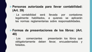  Personas autorizada para llevar contabilidad:
(Art. 39)
 La contabilidad será llevada por contadores
legalmente habilitados, a quienes se aplicarán
las normas reglamentarias sobre responsabilidades.
 Formas de presentaciones de los libros: (Art.
40)
 Los comerciantes presentarán los libros que
obligatoriamente deben llevar, encuadernados y
foliados.
 