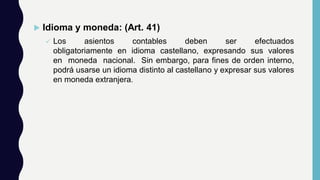  Idioma y moneda: (Art. 41)
 Los asientos contables deben ser efectuados
obligatoriamente en idioma castellano, expresando sus valores
en moneda nacional. Sin embargo, para fines de orden interno,
podrá usarse un idioma distinto al castellano y expresar sus valores
en moneda extranjera.
 