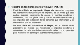  Registro en los libros diarios y mayor: (Art. 44)
 En el libro Diario se registrarán día por día y en orden progresivo
las operaciones realizadas por la empresa, de tal modo que cada
partida exprese claramente la cuenta o cuentas deudoras y
acreedoras, con una glosa clara y precisa de tales operaciones y
sus importes, con indicación de las personas que intervengan y los
documentos que las respalden.
 De este libro se trasladarán al Mayor, en el mismo orden
progresivo de fechas, las referencias e importes deudores o
acreedores de cada una de las cuentas afectadas, con la operación,
para mantener los saldos por cuentas individualizadas.
 