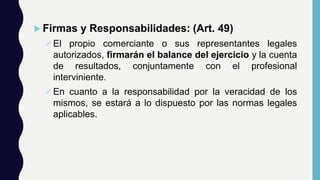  Firmas y Responsabilidades: (Art. 49)
 El propio comerciante o sus representantes legales
autorizados, firmarán el balance del ejercicio y la cuenta
de resultados, conjuntamente con el profesional
interviniente.
 En cuanto a la responsabilidad por la veracidad de los
mismos, se estará a lo dispuesto por las normas legales
aplicables.
 