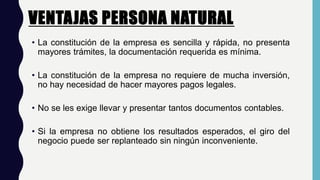 VENTAJAS PERSONA NATURAL.
• La constitución de la empresa es sencilla y rápida, no presenta
mayores trámites, la documentación requerida es mínima.
• La constitución de la empresa no requiere de mucha inversión,
no hay necesidad de hacer mayores pagos legales.
• No se les exige llevar y presentar tantos documentos contables.
• Si la empresa no obtiene los resultados esperados, el giro del
negocio puede ser replanteado sin ningún inconveniente.
 