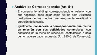  Archivo de Correspondencia: (Art. 51)
 El comerciante, al dirigir correspondencia en relación con
sus negocios, debe dejar copia fiel de ésta utilizando
cualquiera de los medios que asegure la exactitud y
duración de la copia.
 Igualmente, conservará la correspondencia que reciba
en relación con sus actividades comerciales, con
anotación de la fecha de recepción, contestación o nota
de no haberse dado respuesta. (Art. 815 C. de Comercio).
 
