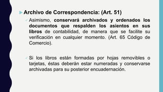 Archivo de Correspondencia: (Art. 51)
 Asimismo, conservará archivados y ordenados los
documentos que respalden los asientos en sus
libros de contabilidad, de manera que se facilite su
verificación en cualquier momento. (Art. 65 Código de
Comercio).
 Si los libros están formadas por hojas removibles o
tarjetas, éstas deberán estar numeradas y conservarse
archivadas para su posterior encuadernación.
 