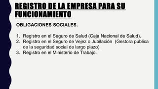 REGISTRO DE LA EMPRESA PARA SU
FUNCIONAMIENTO
OBLIGACIONES SOCIALES.
1. Registro en el Seguro de Salud (Caja Nacional de Salud).
2. Registro en el Seguro de Vejez o Jubilación (Gestora publica
de la seguridad social de largo plazo)
3. Registro en el Ministerio de Trabajo.
 