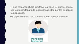 • Tiene responsabilidad ilimitada, es decir, el dueño asume
de forma ilimitada toda la responsabilidad por las deudas u
obligaciones.
• El capital limitado solo a lo que pueda aportar el dueño.
 
