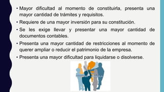 • Mayor dificultad al momento de constituirla, presenta una
mayor cantidad de trámites y requisitos.
• Requiere de una mayor inversión para su constitución.
• Se les exige llevar y presentar una mayor cantidad de
documentos contables.
• Presenta una mayor cantidad de restricciones al momento de
querer ampliar o reducir el patrimonio de la empresa.
• Presenta una mayor dificultad para liquidarse o disolverse.
 