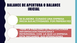 BALANCE DE APERTURA O BALANCE
INICIAL
SE ELABORA CUNADO UNA EMPRESA
INICIA SUS ACTIVIDADES POR PRIMERAVEZ
TIENE LA FINALIDAD DE PROPORCIONAR
INFORMACION FINANCIERAY
PATRIMONIAL CON LA QUE LA EMPRESA
ESTA INICIANDO SUS OPERACIONES
 