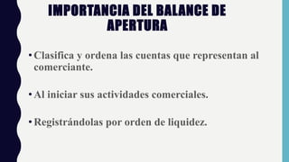 IMPORTANCIA DEL BALANCE DE
APERTURA
•Clasifica y ordena las cuentas que representan al
comerciante.
•Al iniciar sus actividades comerciales.
•Registrándolas por orden de liquidez.
 