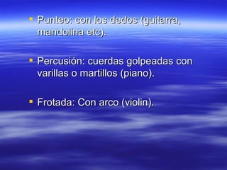 Punteo: con los dedos (guitarra, mandolina etc). Percusión: cuerdas golpeadas con varillas o martillos (piano). Frotada: Con arco (violin). 