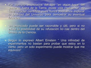 • Por ejemplo enunciados del tipo “en algún lugar del
  Universo, fuera de la Tierra, existe vida inteligente”, no
  tiene carácter científico; pues nunca podríamos explorar
  la totalidad del Universo para demostrar su eventual
  falsedad.

• Un enunciado puede ser razonable y útil, pero si no
  existe la posibilidad de su refutación no cae dentro del
  ámbito de la Ciencia.

• Según lo expresó Albert Einstein “ Una infinidad de
  experimentos no bastan para probar que estoy en lo
  cierto, pero un solo experimento puede mostrar que me
  equivoco”



                                                           10
 