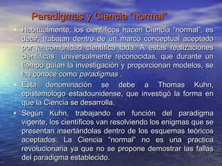 Paradigmas y Ciencia “normal”
• Habitualmente, los científicos hacen Ciencia “normal”, es
    decir, trabajan dentro de un marco conceptual aceptado
    por la comunidad científica toda. A estas realizaciones
    científicas universalmente reconocidas, que durante un
    tiempo guían la investigación y proporcionan modelos, se
    las conoce como paradigmas .
•   Esta denominación se debe a Thomas Kuhn,
    epistemólogo estadounidense, que investigó la forma en
    que la Ciencia se desarrolla.
•   Según Kuhn, trabajando en función del paradigma
    vigente, los científicos van resolviendo los enigmas que se
    presentan insertándolas dentro de los esquemas teóricos
    aceptados. La Ciencia “normal” no es una practica
    revolucionaria ya que no se propone demostrar las fallas
    del paradigma establecido.                              11
 