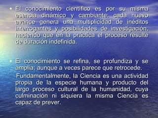 • El conocimiento científico es por su misma
  esencia dinámico y cambiante: cada nuevo
  avance genera una multiplicidad de inéditos
  interrogantes y posibilidades de investigación,
  haciendo que en la práctica el proceso resulte
  de duración indefinida.


• El conocimiento se refina, se profundiza y se
  amplia; aunque a veces parece que retrocede.
   Fundamentalmente, la Ciencia es una actividad
  propia de la especie humana y producto del
  largo proceso cultural de la humanidad, cuya
  culminación ni siquiera la misma Ciencia es
  capaz de prever.
                                                3
 