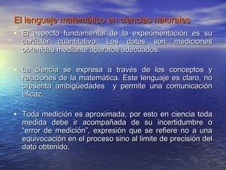 El lenguaje matemático en ciencias naturales
• El aspecto fundamental de la experimentación es su
  carácter cuantitativo. Los datos son          mediciones
  obtenidas mediante aparatos adecuados.

• La ciencia se expresa a través de los conceptos y
  relaciones de la matemática. Este lenguaje es claro, no
  presenta ambigüedades y permite una comunicación
  eficaz.

• Toda medición es aproximada, por esto en ciencia toda
  medida debe ir acompañada de su incertidumbre o
  “error de medición”, expresión que se refiere no a una
  equivocación en el proceso sino al limite de precisión del
  dato obtenido.

                                                           5
 