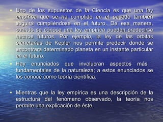 • Uno de los supuestos de la Ciencia es que una ley
    empírica que se ha cumplido en el pasado también
    seguirá cumpliéndose en el futuro. De esa manera,
    cuando se conoce una ley empírica pueden predecirse
    hechos futuros. Por ejemplo, la ley de las orbitas
    planetarias de Kepler nos permite predecir donde se
    encontrara determinado planeta en un instante particular
    en el futuro.
•   Hay enunciados que involucran aspectos más
    fundamentales de la naturaleza; a estos enunciados se
    los conoce como teoría científica.

• Mientras que la ley empírica es una descripción de la
    estructura del fenómeno observado, la teoría nos
    permite una explicación de éste.
                                                           7
 