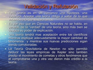 Validación y Refutación
• Toda teoría es en un comienzo una hipótesis, una
    conjetura. Aceptar una teoría obliga a saltar de lo que
    sabemos a lo que sospechamos.
•   Es por eso que en Ciencias Naturales no se habla, en
    general, de la “verdad” de una teoría, sino más bien se
    destaca su poder de explicación.
•   Una teoría tendrá mas aceptación entre los científicos
    mientras explique adecuadamente la mayor cantidad de
    fenómenos y mientras sus nuevas predicciones sigan
    siendo corroboradas.
•   La Teoría Gravitatoria de Newton no sólo permitió
    deducir las leyes empíricas de Kepler sino también
    predijo el movimiento de cometas y otros fenómenos que
    al comprobarse una y otra vez dieron más crédito a la
    teoría.
                                                          8
 